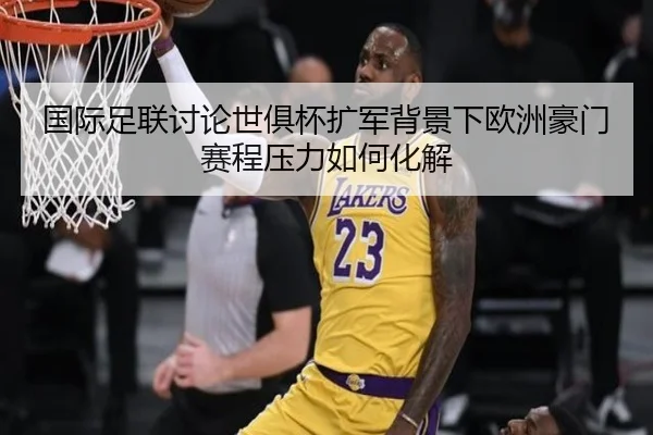 国际足联讨论世俱杯扩军背景下欧洲豪门赛程压力如何化解