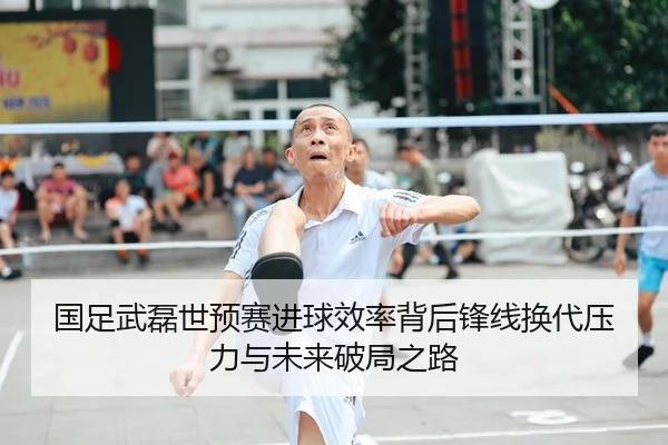 国足武磊世预赛进球效率背后锋线换代压力与未来破局之路