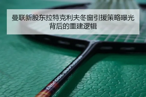 曼联新股东拉特克利夫冬窗引援策略曝光背后的重建逻辑