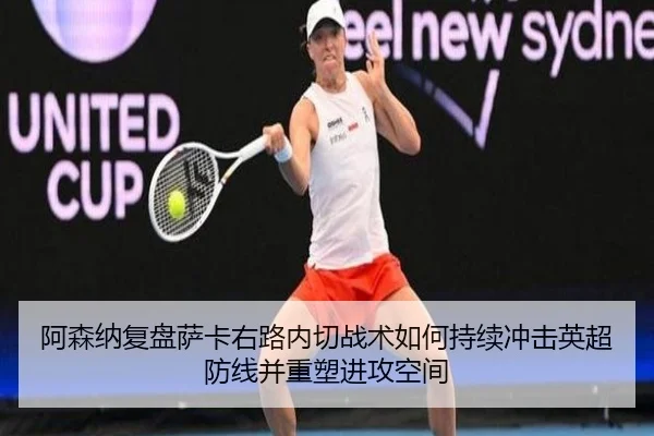 阿森纳复盘萨卡右路内切战术如何持续冲击英超防线并重塑进攻空间