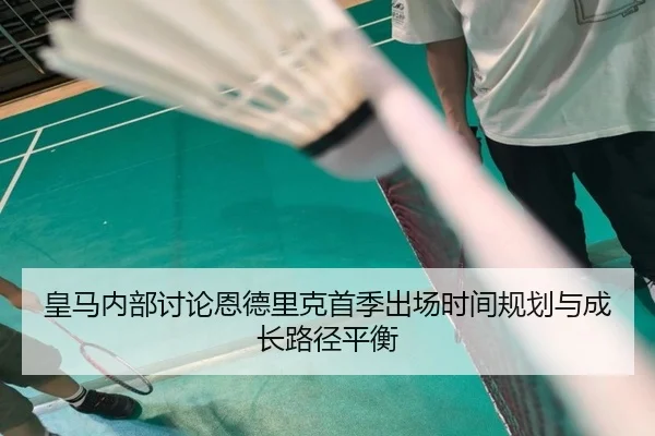 皇马内部讨论恩德里克首季出场时间规划与成长路径平衡