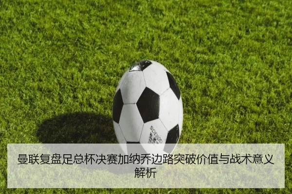 曼联复盘足总杯决赛加纳乔边路突破价值与战术意义解析