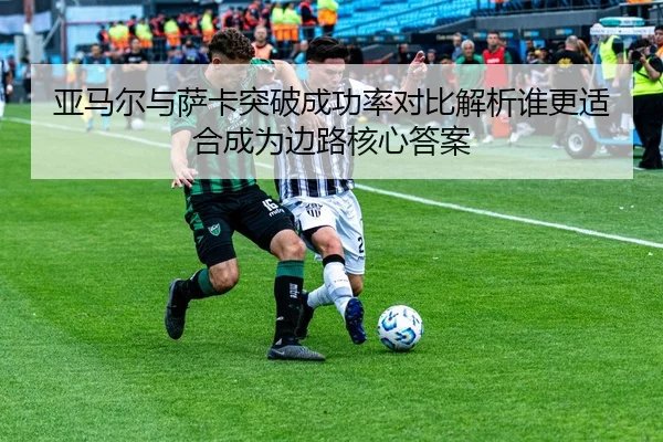 亚马尔与萨卡突破成功率对比解析谁更适合成为边路核心答案